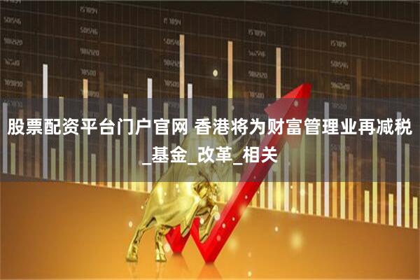 股票配资平台门户官网 香港将为财富管理业再减税_基金_改革_相关