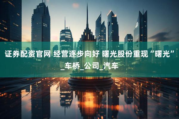 证券配资官网 经营逐步向好 曙光股份重现“曙光”_车桥_公司_汽车