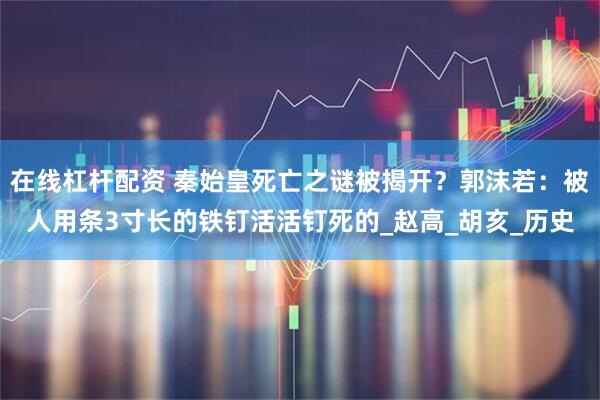 在线杠杆配资 秦始皇死亡之谜被揭开？郭沫若：被人用条3寸长的铁钉活活钉死的_赵高_胡亥_历史