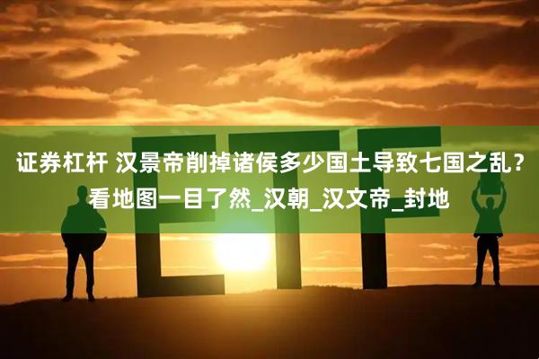 证券杠杆 汉景帝削掉诸侯多少国土导致七国之乱？看地图一目了然_汉朝_汉文帝_封地