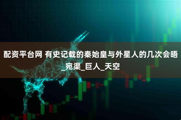 配资平台网 有史记载的秦始皇与外星人的几次会晤_宛渠_巨人_天空