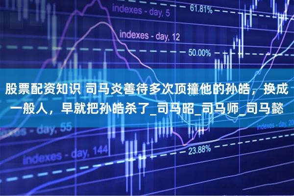 股票配资知识 司马炎善待多次顶撞他的孙皓，换成一般人，早就把孙皓杀了_司马昭_司马师_司马懿