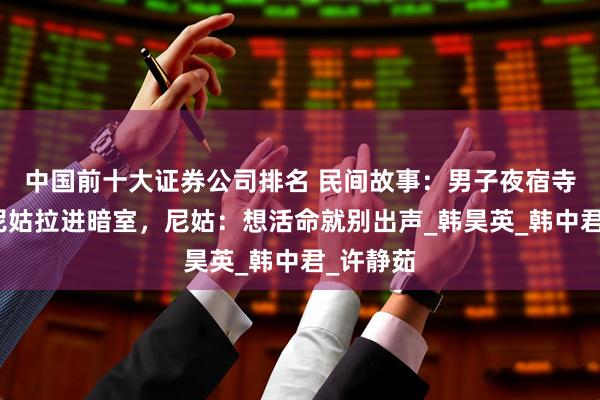 中国前十大证券公司排名 民间故事：男子夜宿寺庙，被尼姑拉进暗室，尼姑：想活命就别出声_韩昊英_韩中君_许静茹