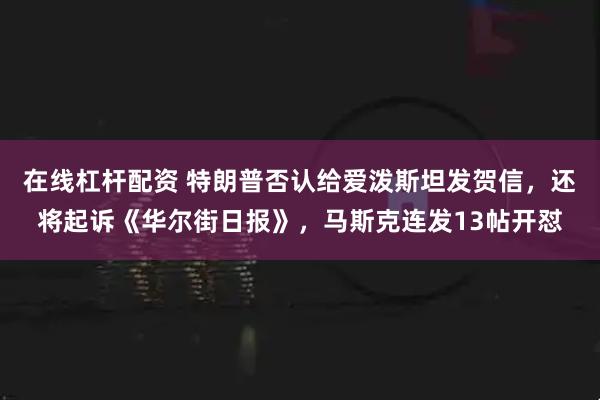在线杠杆配资 特朗普否认给爱泼斯坦发贺信，还将起诉《华尔街日报》，马斯克连发13帖开怼