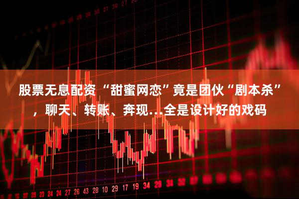 股票无息配资 “甜蜜网恋”竟是团伙“剧本杀”，聊天、转账、奔现…全是设计好的戏码
