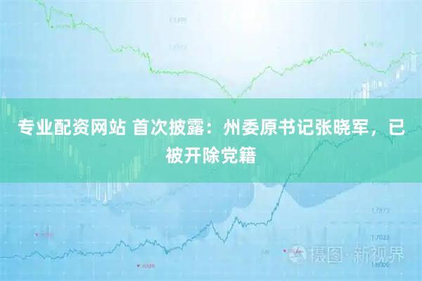 专业配资网站 首次披露：州委原书记张晓军，已被开除党籍