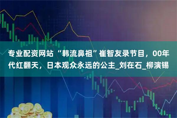 专业配资网站 “韩流鼻祖”崔智友录节目，00年代红翻天，日本观众永远的公主_刘在石_柳演锡