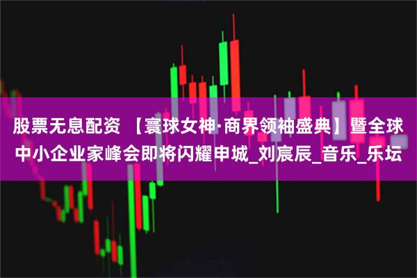 股票无息配资 【寰球女神·商界领袖盛典】暨全球中小企业家峰会即将闪耀申城_刘宸辰_音乐_乐坛