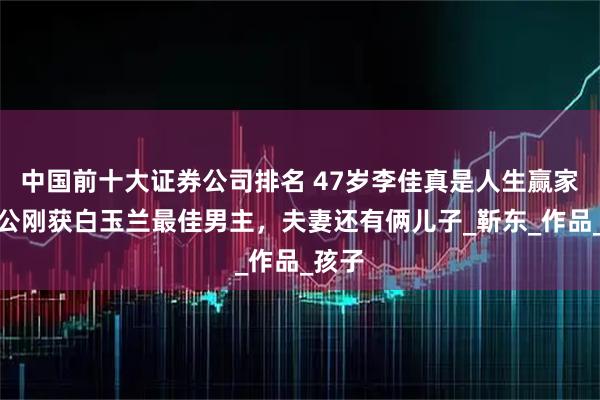 中国前十大证券公司排名 47岁李佳真是人生赢家，老公刚获白玉兰最佳男主，夫妻还有俩儿子_靳东_作品_孩子