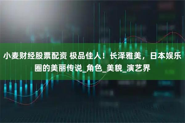 小麦财经股票配资 极品佳人！长泽雅美，日本娱乐圈的美丽传说_角色_美貌_演艺界