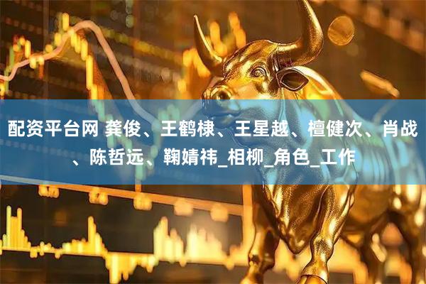 配资平台网 龚俊、王鹤棣、王星越、檀健次、肖战、陈哲远、鞠婧祎_相柳_角色_工作