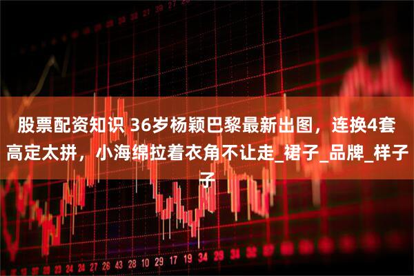 股票配资知识 36岁杨颖巴黎最新出图，连换4套高定太拼，小海绵拉着衣角不让走_裙子_品牌_样子
