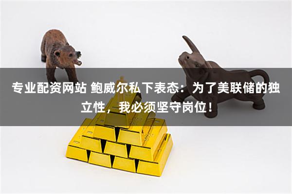 专业配资网站 鲍威尔私下表态：为了美联储的独立性，我必须坚守岗位！
