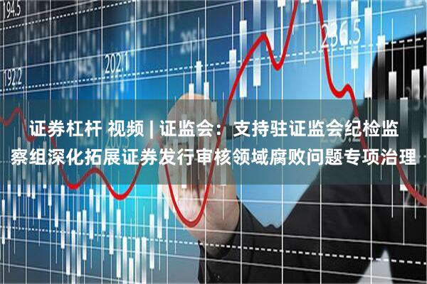 证券杠杆 视频 | 证监会：支持驻证监会纪检监察组深化拓展证券发行审核领域腐败问题专项治理