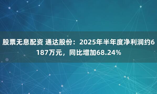 股票无息配资 通达股份：2025年半年度净利润约6187万元，同比增加68.24%