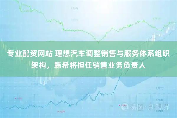 专业配资网站 理想汽车调整销售与服务体系组织架构，韩希将担任销售业务负责人