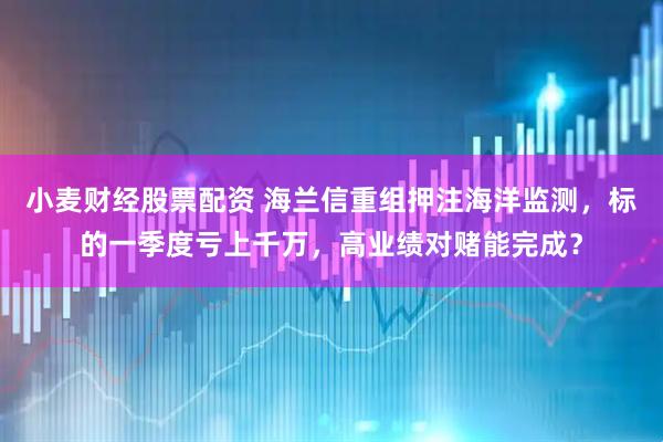 小麦财经股票配资 海兰信重组押注海洋监测，标的一季度亏上千万，高业绩对赌能完成？