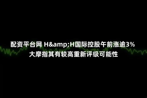 配资平台网 H&H国际控股午前涨逾3% 大摩指其有较高重新评级可能性