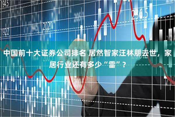 中国前十大证券公司排名 居然智家汪林朋去世，家居行业还有多少“雷”？
