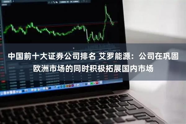 中国前十大证券公司排名 艾罗能源：公司在巩固欧洲市场的同时积极拓展国内市场