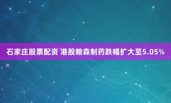 石家庄股票配资 港股翰森制药跌幅扩大至5.05%