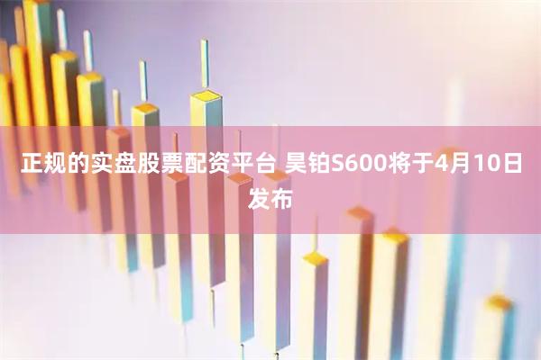正规的实盘股票配资平台 昊铂S600将于4月10日发布