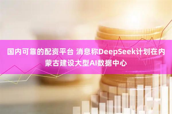 国内可靠的配资平台 消息称DeepSeek计划在内蒙古建设大型AI数据中心
